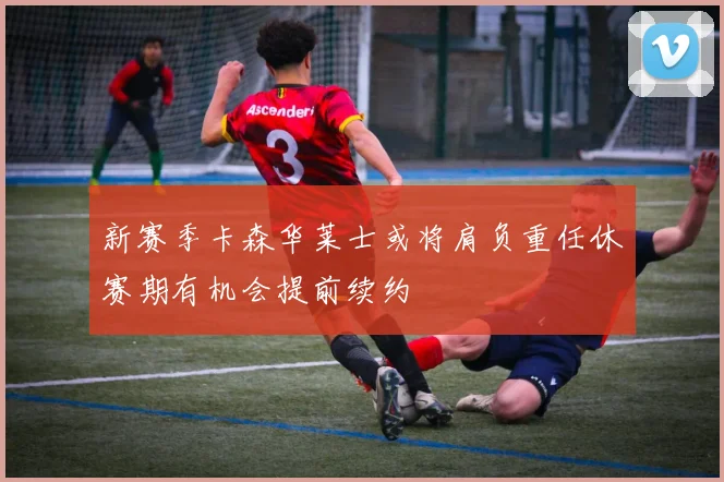 新赛季卡森华莱士或将肩负重任休赛期有机会提前续约